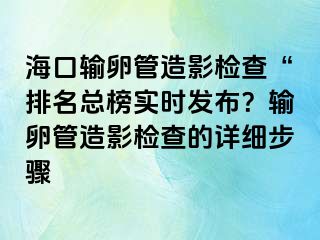 海口输卵管造影检查“排名总榜实时发布？输卵管造影检查的详细步骤