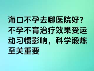 海口不孕去哪医院好？不孕不育治疗效果受运动习惯影响，科学锻炼至关重要