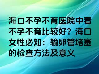 海口不孕不育医院中看不孕不育比较好？海口女性必知：输卵管堵塞的检查方法及意义