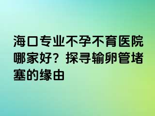 海口专业不孕不育医院哪家好？探寻输卵管堵塞的缘由