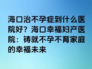 海口治不孕症到什么医院好？海口幸福妇产医院：铸就不孕不育家庭的幸福未来