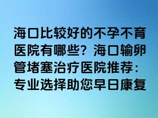 海口比较好的不孕不育医院有哪些？海口输卵管堵塞治疗医院推荐：专业选择助您早日康复