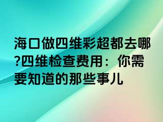 海口做四维彩超都去哪?四维检查费用：你需要知道的那些事儿