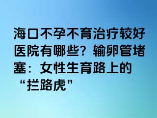 海口不孕不育治疗较好医院有哪些？输卵管堵塞：女性生育路上的 “拦路虎”