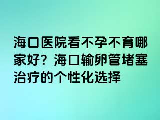 海口医院看不孕不育哪家好？海口输卵管堵塞治疗的个性化选择