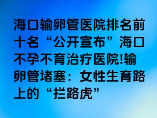 海口输卵管医院排名前十名“公开宣布”海口不孕不育治疗医院!输卵管堵塞：女性生育路上的“拦路虎”