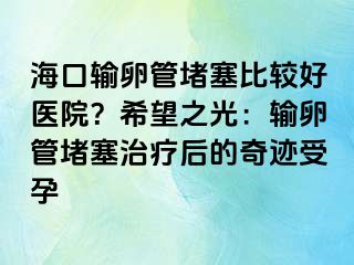 海口输卵管堵塞比较好医院？希望之光：输卵管堵塞治疗后的奇迹受孕