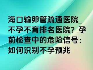 海口输卵管疏通医院_不孕不育排名医院？孕前检查中的危险信号：如何识别不孕预兆