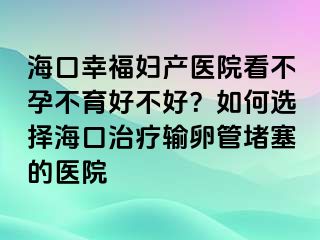 海口幸福妇产医院看不孕不育好不好？如何选择海口治疗输卵管堵塞的医院