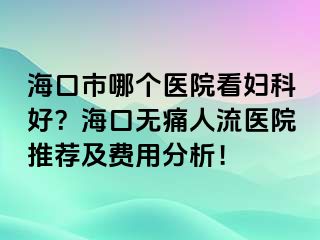 海口市哪个医院看妇科好？海口无痛人流医院推荐及费用分析！