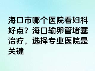 海口市哪个医院看妇科好点？海口输卵管堵塞治疗，选择专业医院是关键