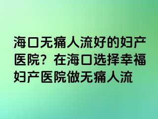 海口无痛人流好的妇产医院？在海口选择幸福妇产医院做无痛人流