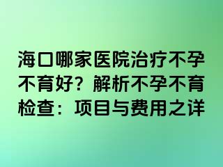 海口哪家医院治疗不孕不育好？解析不孕不育检查：项目与费用之详