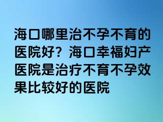 海口哪里治不孕不育的医院好？海口幸福妇产医院是治疗不育不孕效果比较好的医院