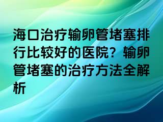 海口治疗输卵管堵塞排行比较好的医院？输卵管堵塞的治疗方法全解析