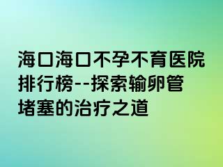 海口海口不孕不育医院排行榜--探索输卵管堵塞的治疗之道