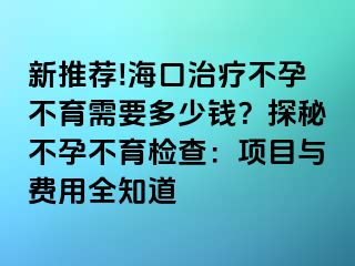 新推荐!海口治疗不孕不育需要多少钱？探秘不孕不育检查：项目与费用全知道