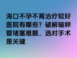 海口不孕不育治疗较好医院有哪些？破解输卵管堵塞难题，选对手术是关键