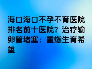 海口海口不孕不育医院排名前十医院？治疗输卵管堵塞：重燃生育希望