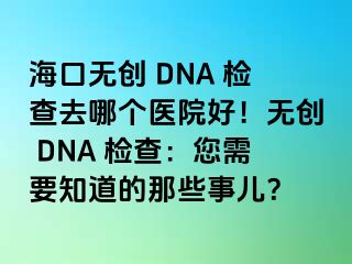 海口无创 DNA 检查去哪个医院好！无创 DNA 检查：您需要知道的那些事儿？