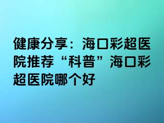 健康分享：海口彩超医院推荐“科普”海口彩超医院哪个好