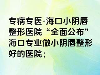 专病专医-海口小阴唇整形医院“全面公布”海口专业做小阴唇整形好的医院；