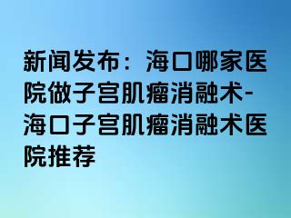 新闻发布：海口哪家医院做子宫肌瘤消融术-海口子宫肌瘤消融术医院推荐