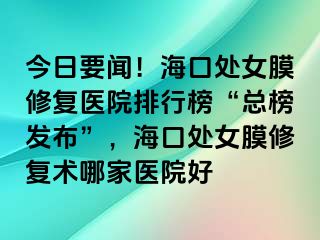 今日要闻！海口处女膜修复医院排行榜“总榜发布”，海口处女膜修复术哪家医院好