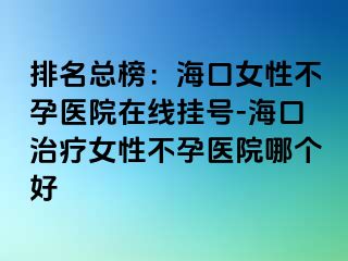 排名总榜：海口女性不孕医院在线挂号-海口治疗女性不孕医院哪个好