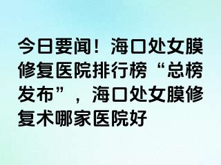 今日要闻！海口处女膜修复医院排行榜“总榜发布”，海口处女膜修复术哪家医院好