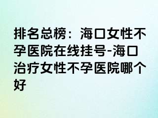 排名总榜：海口女性不孕医院在线挂号-海口治疗女性不孕医院哪个好