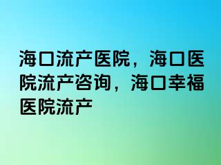 海口流产医院，海口医院流产咨询，海口幸福医院流产