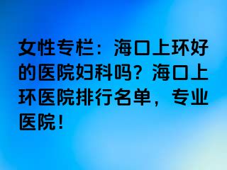 女性专栏：海口上环好的医院妇科吗？海口上环医院排行名单，专业医院！