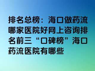 排名总榜：海口做药流哪家医院好网上咨询排名前三“口碑榜”海口药流医院有哪些