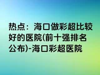 热点：海口做彩超比较好的医院(前十强排名公布)-海口彩超医院