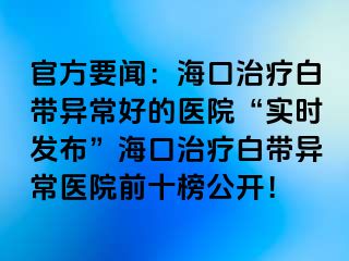 官方要闻：海口治疗白带异常好的医院“实时发布”海口治疗白带异常医院前十榜公开！