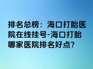 排名总榜：海口打胎医院在线挂号-海口打胎哪家医院排名好点？