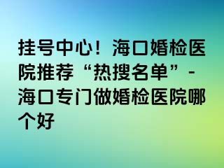 挂号中心！海口婚检医院推荐“热搜名单”-海口专门做婚检医院哪个好