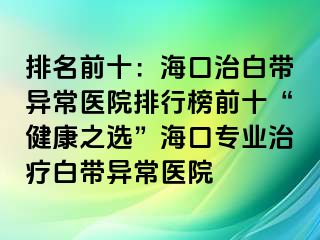 排名前十：海口治白带异常医院排行榜前十“健康之选”海口专业治疗白带异常医院