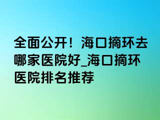 全面公开！海口摘环去哪家医院好_海口摘环医院排名推荐