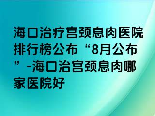 海口治疗宫颈息肉医院排行榜公布“8月公布”-海口治宫颈息肉哪家医院好