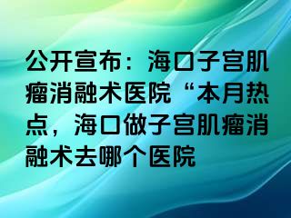 公开宣布：海口子宫肌瘤消融术医院“本月热点，海口做子宫肌瘤消融术去哪个医院