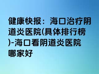 健康快报：海口治疗阴道炎医院(具体排行榜)-海口看阴道炎医院哪家好