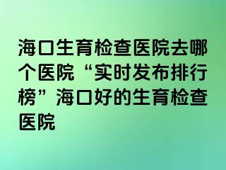 海口生育检查医院去哪个医院“实时发布排行榜”海口好的生育检查医院