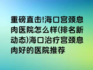 重磅直击!海口宫颈息肉医院怎么样(排名新动态)海口治疗宫颈息肉好的医院推荐