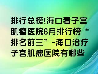 排行总榜!海口看子宫肌瘤医院8月排行榜“排名前三”-海口治疗子宫肌瘤医院有哪些