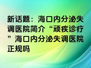 新话题：海口内分泌失调医院简介“顽疾诊疗”海口内分泌失调医院正规吗