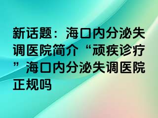 新话题：海口内分泌失调医院简介“顽疾诊疗”海口内分泌失调医院正规吗