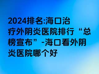 2024排名:海口治疗外阴炎医院排行“总榜宣布”-海口看外阴炎医院哪个好