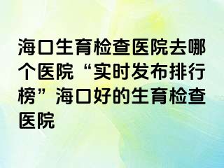 海口生育检查医院去哪个医院“实时发布排行榜”海口好的生育检查医院